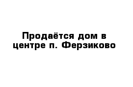 Продаётся дом в центре п. Ферзиково